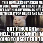 Smudge that darn cat | THIS HOMELESS GUY ASKED ME FOR SOME MONEY.  MY FRIEND TELLS ME DON'T GIVE HIM ANYTHING AS HE'S JUST GOING TO USE IT FOR DRUGS AND ALCOHOL. BUT I THOUGHT HELL, THAT'S WHAT I'M GOING TO USE IT FOR TOO | image tagged in smudge that darn cat | made w/ Imgflip meme maker