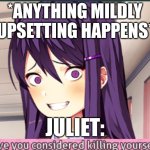 I don't know what to call this | *ANYTHING MILDLY UPSETTING HAPPENS*; JULIET: | image tagged in ddlc have you considered killing yourself meme | made w/ Imgflip meme maker