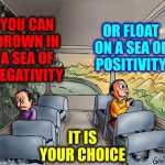 It's Up To You And You CAN And WILL Do It Because You Are Unstoppable.  Yes You Are!  Somewhere Inside You KNOW It's True | YOU CAN DROWN IN A SEA OF
NEGATIVITY; OR FLOAT ON A SEA OF
POSITIVITY; IT IS
YOUR CHOICE | image tagged in two guys on a bus,real life,it's ok,don't worry bout a thing,everything's gonna be alright,memes | made w/ Imgflip meme maker