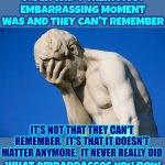 Life Comes With Many Different Experiences.  Enjoy Them ALL! | WHEN YOU ASK SOMEONE OLDER WHAT THEIR MOST EMBARRASSING MOMENT WAS AND THEY CAN'T REMEMBER; IT'S NOT THAT THEY CAN'T REMEMBER.  IT'S THAT IT DOESN'T MATTER ANYMORE.  IT NEVER REALLY DID; What embarrasses you now fades quicker than you think | image tagged in real life,happy,sad,mad,embarrassed,memes | made w/ Imgflip meme maker
