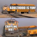 A train hitting a school bus | ADULTHOOD IS FUN! CRIPPLING DEBT | image tagged in a train hitting a school bus | made w/ Imgflip meme maker