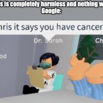 Do not look up your symptoms. | Doctor: This is completely harmless and nothing will happen.
Google: | image tagged in chris it says you have cancer dr sarah,google,doctors | made w/ Imgflip meme maker