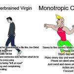 Scatterbrained Virgin vs Monotropic Chad | Monotropic Chad; Scatterbrained Virgin; Forgets that he downloaded a file like Joe Bidet
Sleeps with his phone
Starts day with TikTok
Slacks unless someone else tell him what do to
Responds to every ping
Offended by being "left on read"
Overthinking and complaining
Passive scrolling; Saves to the correct folder right away
Phone OFF at night
Starts day with burpees
Plans every day and work his plans
Phone on silent when working
Just send and move on with stuff
Action and gratitude
Focused searching | image tagged in virgin vs chad,masculinity,self-discipline | made w/ Imgflip meme maker