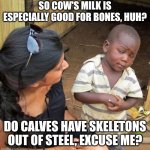 Myth busted! | SO COW'S MILK IS ESPECIALLY GOOD FOR BONES, HUH? DO CALVES HAVE SKELETONS OUT OF STEEL, EXCUSE ME? | image tagged in milk,bones,memes | made w/ Imgflip meme maker
