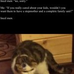 Male dating moment | Incel Men: “omg! 
It’s so hard raising kids as a single dad.”
 
Me: “Hey, you wanna go on a date?”
 
Incel men: “no, sorry.”
 
Me: “If you really cared about your kids, wouldn’t you want them to have a stepmother and a complete family unit?”
 
Incel men: | image tagged in loading cat,men,dating,marriage,incel,funny | made w/ Imgflip meme maker