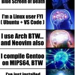 I know how to fix blue screen of death | I know how to fix
Blue Screen of Death; I'm a Linux user FYI
( Ubuntu + VS Code ); I use Arch BTW...
and Neovim also; I compile Gentoo
on MIPS64, BTW; I've just installed NetBSD on my toaster | image tagged in expanding brain 5 panel | made w/ Imgflip meme maker