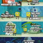 Spongebob diapers meme | ONLY FEMALES SUCK BLOOD FOR THEIR BABIES; MOSQUITOS ARE EVIL; THEY POLLINATE PLANTS; THEY FEED A LOT OF ANIMALS; THEY OUTCOMPETE MORE HARMFUL BLOODSUCKERS LIKE FLEAS; THOSE THAT FEED ON THEM ARE EATEN BY OTHER ANIMALS; THEY INADVERTENTLY CULL THE HUMAN POPULATION BY SPREADING DEADLY DISEASES | image tagged in spongebob diapers meme | made w/ Imgflip meme maker