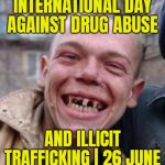 International Day Against Drug Abuse and Illicit Trafficking | 26 June | INTERNATIONAL DAY
AGAINST DRUG ABUSE; AND ILLICIT TRAFFICKING | 26 JUNE | image tagged in crack head,don't do drugs,drugs are bad,war on drugs,cocaine is a hell of a drug,cocaine | made w/ Imgflip meme maker