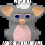 cry... | WHY DID I; ASK PHIL TO MARRY ME | image tagged in sad furby | made w/ Imgflip meme maker