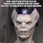 Frieza Cartel | HOW I LOOK AT BRO AFTER HE TELLS THE MEXICAN CARTEL MEMBERS WHO JUST SPARED OUR LIVES "ALL BARK NO BITE YOU NACHO MUNCHERS" | image tagged in realistic frieza | made w/ Imgflip meme maker