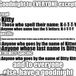 Good night to everyone except Kitty (Kitty Channel Afnan) | Kitty; Those who spell their name: K-I-T-T-Y; Anyone whos name has the 5 letters: K-I-T-T-Y; Those who have the first letter of their name as Kith and the last part is Ty so it's like Kith Ty; Anyone who goes by the name of Kitten; Anyone whose last name is Ditty; Anyone who goes by the name of Ditty Kitty | image tagged in goodnight to everyone except | made w/ Imgflip meme maker