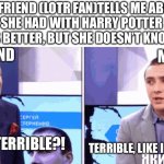 But still: WHO IS BETTER | MY FRIEND (LOTR FAN)TELLS ME ABOUT ARGUMENT SHE HAD WITH HARRY POTTER FAN WHICH FRANCHISE IS BETTER, BUT SHE DOESN’T KNOW I’M HP FAN; MY FRIEND; ME; ISN’T THIS TERRIBLE?! TERRIBLE, LIKE I SAID TERRIBLE | image tagged in terrible - isn t this terrible - like i said terrible,ukraine,harry potter,lord of the rings,fun | made w/ Imgflip meme maker