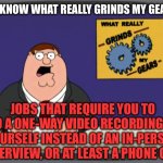 This is just lazy & disrespectful, and needs to be illegal | YOU KNOW WHAT REALLY GRINDS MY GEARS? JOBS THAT REQUIRE YOU TO DO A ONE-WAY VIDEO RECORDING OF YOURSELF INSTEAD OF AN IN-PERSON INTERVIEW, OR AT LEAST A PHONE CALL | image tagged in memes,peter griffin news,jobs,job interview,interview,video | made w/ Imgflip meme maker