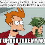 nintendo switch 2 prices | Gamers: Decides not to buy the Switch 2 because of its price
Also those same gamers when the Switch 2 launches:; SHUT UP AND TAKE MY MONEY! | image tagged in memes,shut up and take my money fry,nintendo,nintendo switch 2,switch 2,nintendo switch | made w/ Imgflip meme maker