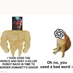 Terminator vs Chatgpt | I TOOK OVER THE WORLD AND SENT A KILLER ROBOT BACK IN TIME TO MURDER HUMANITY'S SAVIOR; Oh no, you used a bad word :( | image tagged in memes,buff doge vs cheems | made w/ Imgflip meme maker