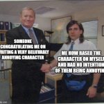 Annoying Character | SOMEONE CONGRATULATING ME ON WRITING A VERY BELIEVABLY ANNOYING CHARACTER; ME HOW BASED THE CHARACTER ON MYSELF AND HAD NO INTENTION OF THEM BEING ANNOYING | image tagged in the office handshake | made w/ Imgflip meme maker