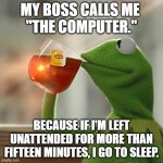 You've probably heard this joke before. But that's none of my business. | MY BOSS CALLS ME 
"THE COMPUTER."; BECAUSE IF I'M LEFT UNATTENDED FOR MORE THAN FIFTEEN MINUTES, I GO TO SLEEP. | image tagged in memes,but that's none of my business,kermit the frog | made w/ Imgflip meme maker