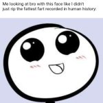 just cute | Me looking at bro with this face like I didn't just rip the fattest fart recorded in human history: | image tagged in just cute,fart | made w/ Imgflip meme maker