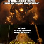 based on fictional events. i totally did not fail an assignment. | MY TERRIBLE ASIGNMENT I WROTE IN AN HOUR EVEN THOUGH WE HAD A WEEK TO DO IT; MY TEACHER, FAILING ME BECAUSE THE PROJECT WAS TERRIBLE; YOU SHALL NOT PASS! | image tagged in you shall not pass,school,homework,oops i forgot to do my assignment | made w/ Imgflip meme maker