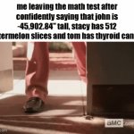 not a single doubt in my mind | me leaving the math test after confidently saying that john is -45,902.84" tall, stacy has 512 watermelon slices and tom has thyroid cancer | image tagged in gifs,memes,funny,fun stream,fyp,math | made w/ Imgflip video-to-gif maker