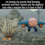 As of making this I'm sitting alone in my AP US History classroom, I hope I passed Precalc Final lol | me leaving my precalc final knowing perfectly well that I haven't got the slightest clue what a tangent line is or how to find it | image tagged in school,final exams | made w/ Imgflip meme maker