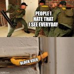 Breaking down door | PEOPLE I HATE THAT I SEE EVERYDAY; BLOCK USER | image tagged in breaking down door | made w/ Imgflip meme maker