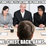 Wrong answer | SO WHY DON'T YOU TELL US SOME OF YOUR STRENGTHS? ME: CHEST, BACK, ARMS... | image tagged in job interview,workout,exercise | made w/ Imgflip meme maker
