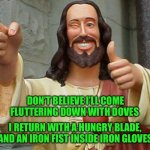 Jesus Buddy | DON’T BELIEVE I’LL COME FLUTTERING DOWN WITH DOVES; I RETURN WITH A HUNGRY BLADE, AND AN IRON FIST INSIDE IRON GLOVES | image tagged in jesus buddy | made w/ Imgflip meme maker
