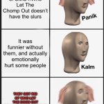 Panik Kalm Panik Meme | The remake of SMG4:Who Let The Chomp Out doesn’t have the slurs; It was funnier without them, and actually emotionally hurt some people; THEY GOT RID OF WHO LET THE DOGS OUT BECAUSE OF COPYRIGHT | image tagged in memes,panik kalm panik,smg4,mario,dank memes,nice butt | made w/ Imgflip meme maker
