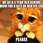 Puss in Boots Shrek cat begging | ME AS A 5 YEAR OLD ASKING MY MOM FOR A BITE OF HER ICE CREAM; PLEASE | image tagged in puss in boots shrek cat begging | made w/ Imgflip meme maker