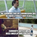 goodbye guys :( | ME, KNOWING THAT MY CHROMEBOOK WILL 
BE TAKEN LITERALLY NEXT CLASS; (GOODBYE GUYS, I WILL MISS IMGFLIP AND YOU GUYS) | image tagged in memes,sad pablo escobar | made w/ Imgflip meme maker