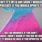 I'm not going to force it, but it would be a nice present | HEY, IT'S MY B-DAY SOON. I WOULD APPRECIATE IF YOU WOULD UPVOTE THIS; BUT NO WORRIES IF YOU DON'T. BECAUSE I WON'T KNOW IF YOU DID OR DIDN'T. BUT IT WOULD BE NICE IF YOU UPVOTED THIS. | image tagged in mermaid tail,birthday,happy birthday,not required | made w/ Imgflip meme maker