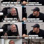 American Chopper Argument reverse | RESEARCHER: JUST USE RENEWABLE RESOURCES! SCIENTIST: WE NEED TO SOLVE THE ENERGY CRISIS! SCIENTIST: IT'S NOT THAT SIMPLE! RESEARCHER: WHY NOT? THEY'RE EVERYWHERE! RESEARCHER: CAN'T WE JUST BUILD IT? SCIENTIST: BUT THE INFRASTRUCTURE ISN'T READY! GET OUT; SCIENTIST: IT'S WAY MORE COMPLEX THAN THAT! | image tagged in american chopper argument reverse | made w/ Imgflip meme maker