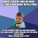 Success Kid Meme | WHEN I TOLD MY KIDS WE WERE GETTING A NEW HOUSE WITH A POOL! GET PRE-APPROVED TODAY FOR YOUR DREAM HOUSE!
CALL BRIAN GENTRY TO HAVE YOUR KIDS LOVE YOU AGAIN!
952-201-9667
NMLS# 2645440  M&M #213677 | image tagged in memes,success kid | made w/ Imgflip meme maker