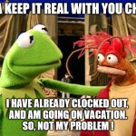 Vacation | IMA KEEP IT REAL WITH YOU CHIEF; I HAVE ALREADY CLOCKED OUT, 
AND AM GOING ON VACATION.
SO, NOT MY PROBLEM ! | image tagged in ima keep it real with u chief,vacation started,not my problem,mentally clocked out | made w/ Imgflip meme maker