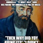 jewish humor | TWO MEN OF CHELM WENT OUT FOR A WALK, WHEN SUDDENLY IT BEGAN TO RAIN. "QUICK," SAID ONE "OPEN YOUR UMBRELLA." "IT WON'T HELP," SAID HIS FRIEND "MY UMBRELLA IS FULL OF HOLES."; "THEN WHY DID YOY BRING IT?" "I DIDN'T THINK IT WOULD RAIN!" | image tagged in jewish humor | made w/ Imgflip meme maker