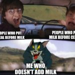 Tom chasing Harry and Ron Weasly | PEOPLE WHO PUT MILK BEFORE CEREAL; PEOPLE WHO PUT CEREAL BEFORE MILK; ME WHO DOESN'T ADD MILK | image tagged in tom chasing harry and ron weasly | made w/ Imgflip meme maker