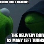 Not to mention the box showing up like a rabid dog chewed on it | ME WAITING FOR MY ONLINE ORDER TO ARRIVE; THE DELIVERY DRIVER TAKING AS MANY LEFT TURNS AS POSSIBLE | image tagged in memes,evil kermit | made w/ Imgflip meme maker
