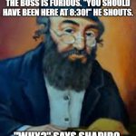 jewish humor | BERNSTEIN WALKS INTO WORK ONE DAY AT 9. HE IS VERY LATE, THE BOSS IS FURIOUS. "YOU SHOULD HAVE BEEN HERE AT 8:30!" HE SHOUTS. "WHY?" SAYS SHAPIRO. "WHAT HAPPENED AT 8:30?" | image tagged in jewish humor | made w/ Imgflip meme maker