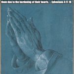 Ephesians 4:17-18 | 17 So I tell you this, and insist on it in the Lord,
that you must no longer live as the Gentiles do, in their futility of their thinking. 18 They are darkened in their understanding and separated from the life of God because of the ignorance that is in them due to the hardening of their hearts. -- Ephesians 4:17-18 | image tagged in albrecht d rer 'praying hands' 1508 | made w/ Imgflip meme maker