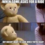 Teddy  | WHEN SOME ASKS FOR A RIDE BUT DOESN'T WANT TO LEAVE WHEN YOU'RE READY | image tagged in teddy | made w/ Imgflip meme maker