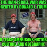 The Iran-Israel War Was Created By Donald J. Trump; To Teach Americans History, Culture, And Geography. | THE IRAN-ISRAEL WAR WAS
CREATED BY DONALD J. TRUMP; TO TEACH AMERICANS HISTORY,
CULTURE, AND GEOGRAPHY. | image tagged in maga morons | made w/ Imgflip meme maker