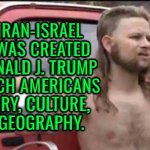 The Iran-Israel War Was Created By Donald J. Trump; To Teach Americans Geography | THE IRAN-ISRAEL
WAR WAS CREATED
BY DONALD J. TRUMP
TO TEACH AMERICANS
HISTORY, CULTURE,
AND GEOGRAPHY. | image tagged in almost politically correct redneck,donald trump,world war 3,donald trump small brain,iran,anti-religion | made w/ Imgflip meme maker