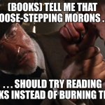 Goose-stepping morons | (BOOKS) TELL ME THAT GOOSE-STEPPING MORONS . . . . . . SHOULD TRY READING BOOKS INSTEAD OF BURNING THEM! | image tagged in goose-stepping morons | made w/ Imgflip meme maker