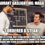 “Restaurant Gaslighting: MAGA Style” | “RESTAURANT GASLIGHTING: MAGA STYLE”; “I ORDERED A STEAK.”; “THIS IS A STEAK. BEST STEAK ANYONE’S EVER SEEN. PEOPLE CAN’T BELIEVE HOW INCREDIBLE IT IS. FRANKLY, I’M SHOCKED YOU’RE NOT ASKING WHY OTHER RESTAURANTS SERVE SUCH TERRIBLE STEAKS.” | image tagged in customer and waiter | made w/ Imgflip meme maker