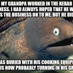 Bad Joke Eel | MY GRANDPA WORKED IN THE KEBAB BUSINESS. I HAD ALWAYS HOPED THAT HE WOULD PASS THE BUSINESS ON TO ME, BUT HE DIDN'T. HE WAS BURIED WITH HIS COOKING EQUIPMENT AND IS NOW PROBABLY TURNING IN HIS GRAVE. | image tagged in memes,bad joke eel | made w/ Imgflip meme maker
