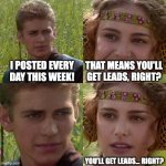 Anakin Padme 4 Panel | I POSTED EVERY DAY THIS WEEK! THAT MEANS YOU'LL GET LEADS, RIGHT? YOU’LL GET LEADS… RIGHT? | image tagged in anakin padme 4 panel | made w/ Imgflip meme maker