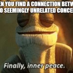 It makes perfect sense now! | WHEN YOU FIND A CONNECTION BETWEEN
TWO SEEMINGLY UNRELATED CONCEPTS | image tagged in memes,finally inner peace,the more you know,connection,yeah this is big brain time,sudden realization | made w/ Imgflip meme maker