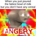 A N G E R Y | When you just poured the fattest bowl of milk but you don't have any cereal | image tagged in surreal angery | made w/ Imgflip meme maker