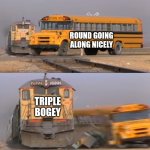 A train hitting a school bus | ROUND GOING ALONG NICELY; TRIPLE BOGEY | image tagged in a train hitting a school bus,golf,golfing | made w/ Imgflip meme maker